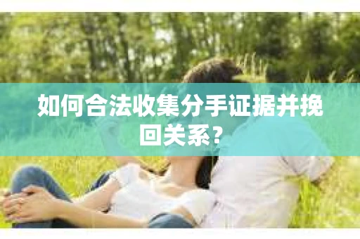 如何合法收集分手证据并挽回关系？