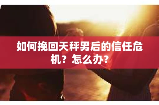如何挽回天秤男后的信任危机？怎么办？