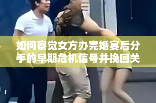 如何察觉女方办完婚宴后分手的早期危机信号并挽回关系？