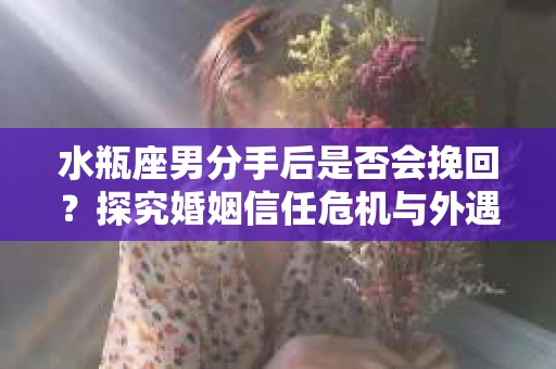 水瓶座男分手后是否会挽回？探究婚姻信任危机与外遇嫌疑的应对策略