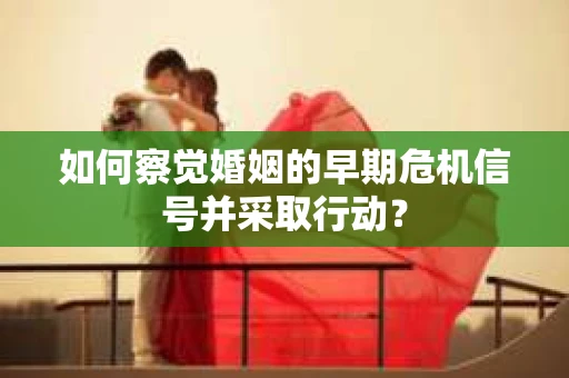 如何察觉婚姻的早期危机信号并采取行动？