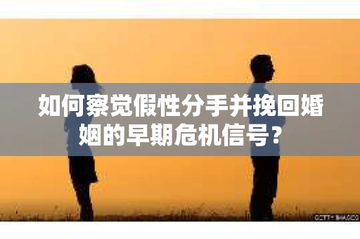 如何察觉假性分手并挽回婚姻的早期危机信号？