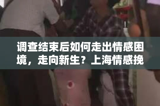 调查结束后如何走出情感困境，走向新生？上海情感挽回婚姻公司给出的专业建议