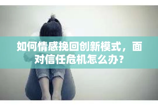 如何情感挽回创新模式，面对信任危机怎么办？