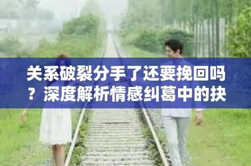 关系破裂分手了还要挽回吗？深度解析情感纠葛中的抉择