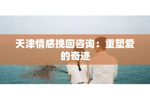 天津情感挽回咨询：重塑爱的奇迹