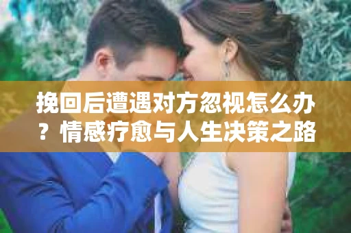 挽回后遭遇对方忽视怎么办？情感疗愈与人生决策之路