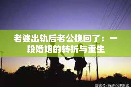 老婆出轨后老公挽回了：一段婚姻的转折与重生