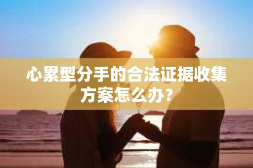 心累型分手的合法证据收集方案怎么办？