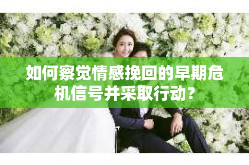 如何察觉情感挽回的早期危机信号并采取行动？