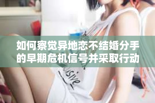 如何察觉异地恋不结婚分手的早期危机信号并采取行动？
