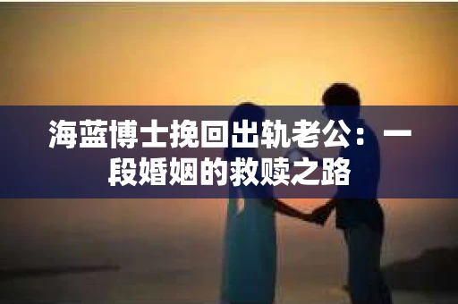 海蓝博士挽回出轨老公：一段婚姻的救赎之路