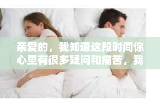 亲爱的，我知道这段时间你心里有很多疑问和痛苦，我也一样。我们在一起的时光，有欢笑也有泪水，那些美好的回忆，我永远都不会忘记。今天，我想通过这条短信，向你表达我的一些想法。