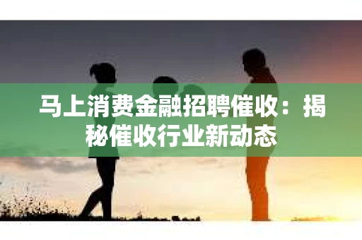 马上消费金融招聘催收：揭秘催收行业新动态
