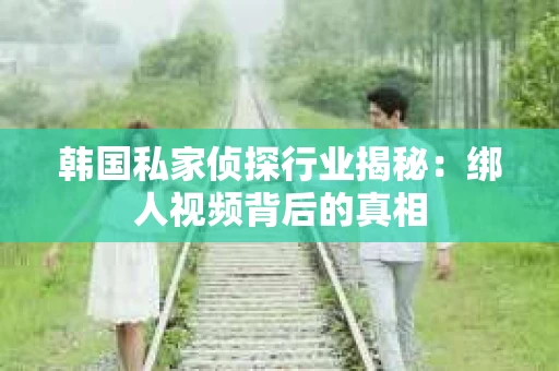韩国私家侦探行业揭秘：绑人视频背后的真相