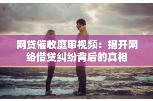 网贷催收庭审视频：揭开网络借贷纠纷背后的真相