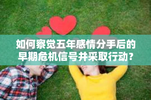 如何察觉五年感情分手后的早期危机信号并采取行动？