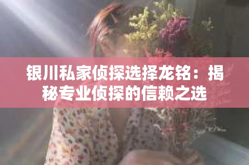 银川私家侦探选择龙铭：揭秘专业侦探的信赖之选
