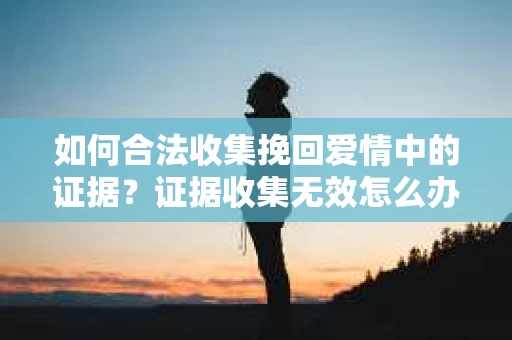如何合法收集挽回爱情中的证据?证据收集无效怎么办? 如何合法收集挽回爱情中的证据?证据收集无效怎么办?
