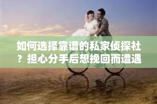 如何选择靠谱的私家侦探社？担心分手后想挽回而遭遇陷阱怎么办？