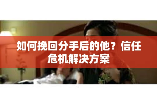 如何挽回分手后的他？信任危机解决方案