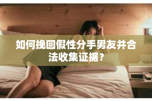 如何挽回假性分手男友并合法收集证据？