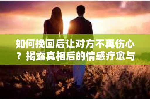 如何挽回后让对方不再伤心？揭露真相后的情感疗愈与前行计划