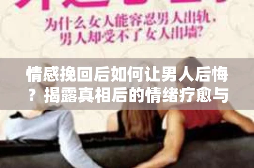 情感挽回后如何让男人后悔？揭露真相后的情绪疗愈与人生决策