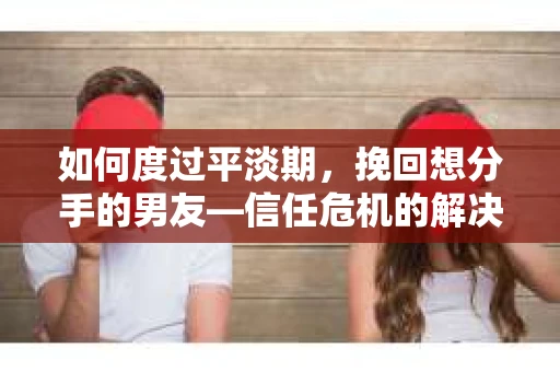如何度过平淡期，挽回想分手的男友—信任危机的解决之道