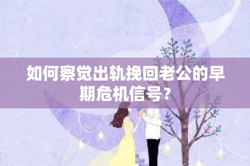 如何察觉出轨挽回老公的早期危机信号？