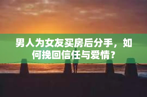男人为女友买房后分手，如何挽回信任与爱情？