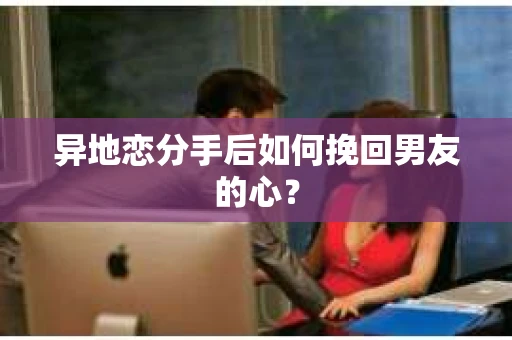 异地恋分手后如何挽回男友的心？