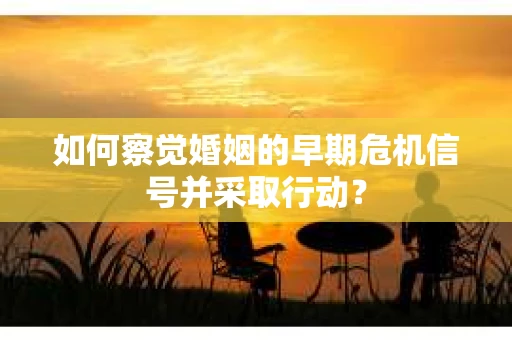 如何察觉婚姻的早期危机信号并采取行动？