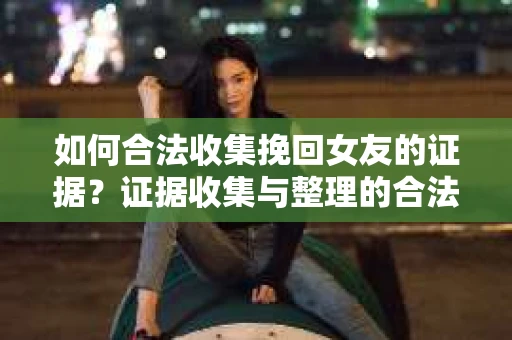 如何合法收集挽回女友的证据？证据收集与整理的合法策略怎么办？