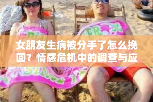 女朋友生病被分手了怎么挽回？情感危机中的调查与应对策略