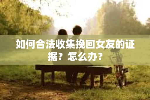 如何合法收集挽回女友的证据？怎么办？