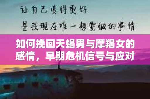 如何挽回天蝎男与摩羯女的感情,早期危机信号与应对策略 如何挽回天蝎男与摩羯女的感情,早期危机信号与应对策略