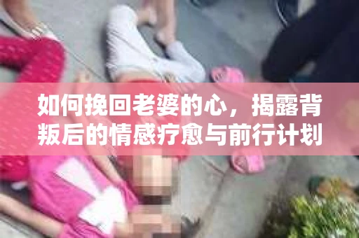 如何挽回老婆的心，揭露背叛后的情感疗愈与前行计划