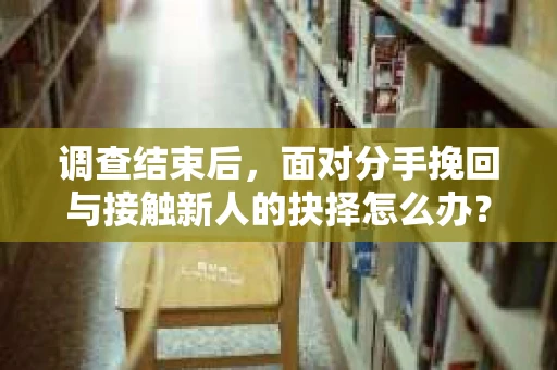 调查结束后，面对分手挽回与接触新人的抉择怎么办？