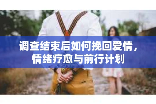 调查结束后如何挽回爱情，情绪疗愈与前行计划