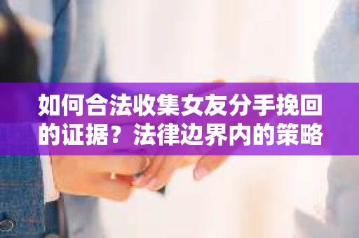 如何合法收集女友分手挽回的证据？法律边界内的策略与技巧