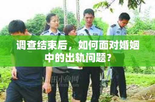 调查结束后，如何面对婚姻中的出轨问题？