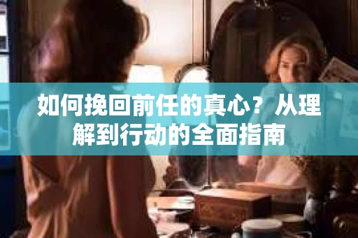 如何挽回前任的真心？从理解到行动的全面指南