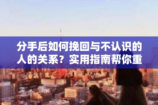 分手后如何挽回与不认识的人的关系？实用指南帮你重拾失去的联结