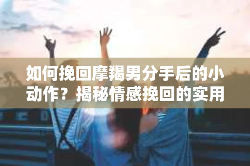如何挽回摩羯男分手后的小动作？揭秘情感挽回的实用策略