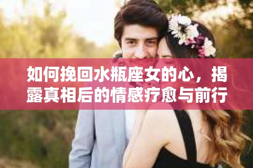如何挽回水瓶座女的心，揭露真相后的情感疗愈与前行计划