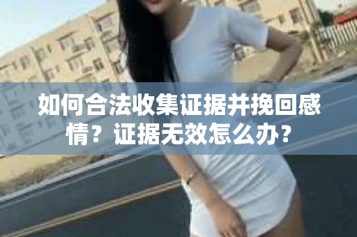 如何合法收集证据并挽回感情？证据无效怎么办？