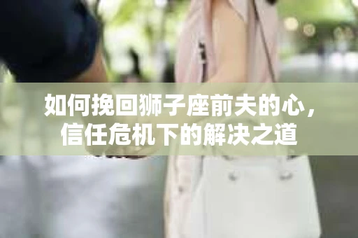如何挽回狮子座前夫的心,信任危机下的解决之道 如何挽回狮子座前夫的心,信任危机下的解决之道