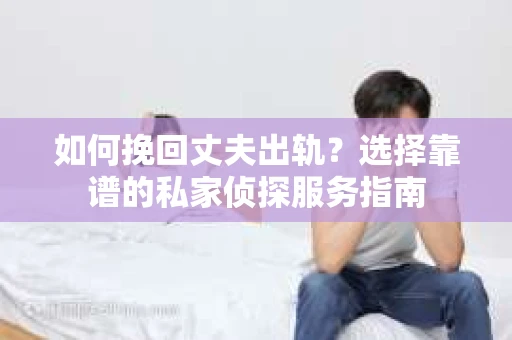 如何挽回丈夫出轨？选择靠谱的私家侦探服务指南