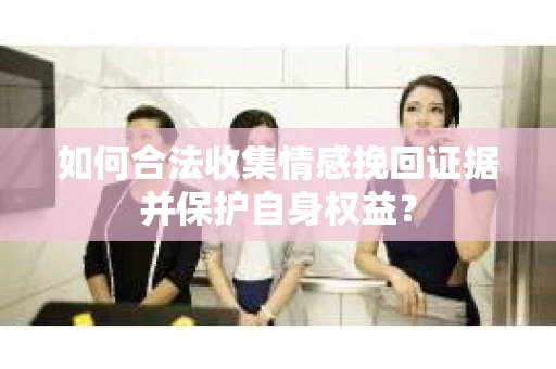 如何合法收集情感挽回证据并保护自身权益? 如何合法收集情感挽回证据并保护自身权益?